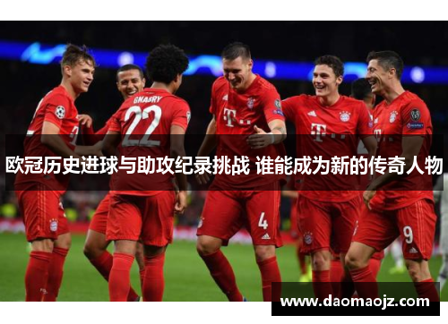 欧冠历史进球与助攻纪录挑战 谁能成为新的传奇人物